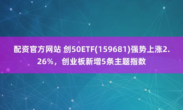 配资官方网站 创50ETF(159681)强势上涨2.26%，创业板新增5条主题指数