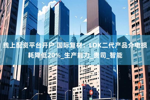 线上配资平台开户 国际复材：LDK二代产品介电损耗降低20%_生产能力_贵司_智能
