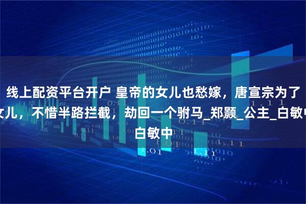 线上配资平台开户 皇帝的女儿也愁嫁，唐宣宗为了女儿，不惜半路拦截，劫回一个驸马_郑颢_公主_白敏中