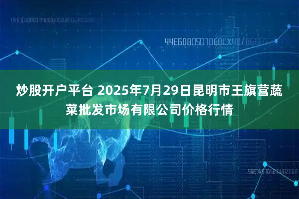 炒股开户平台 2025年7月29日昆明市王旗营蔬菜批发市场有限公司价格行情