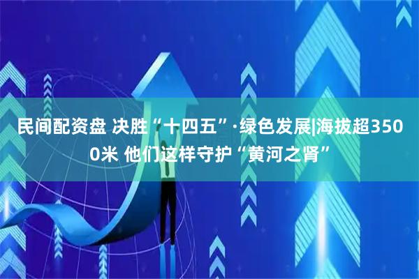 民间配资盘 决胜“十四五”·绿色发展|海拔超3500米 他们这样守护“黄河之肾”