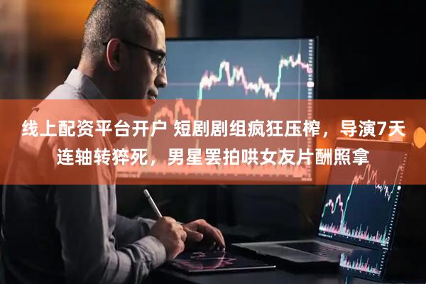 线上配资平台开户 短剧剧组疯狂压榨，导演7天连轴转猝死，男星罢拍哄女友片酬照拿