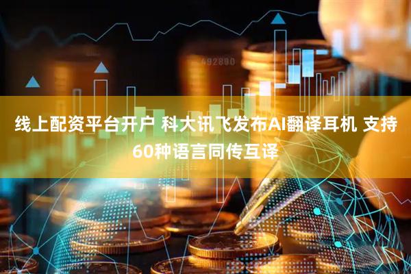 线上配资平台开户 科大讯飞发布AI翻译耳机 支持60种语言同传互译