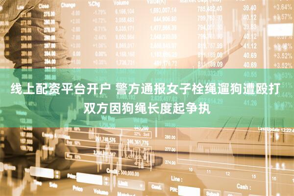 线上配资平台开户 警方通报女子栓绳遛狗遭殴打 双方因狗绳长度起争执