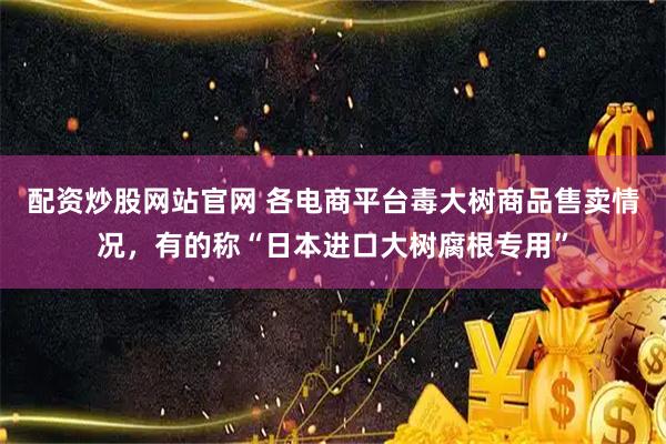 配资炒股网站官网 各电商平台毒大树商品售卖情况，有的称“日本进口大树腐根专用”