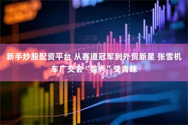 新手炒股配资平台 从赛道冠军到外贸新星 张雪机车广交会“首秀”受青睐