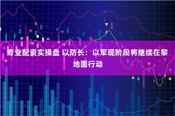 专业配资实操盘 以防长：以军现阶段将继续在黎地面行动